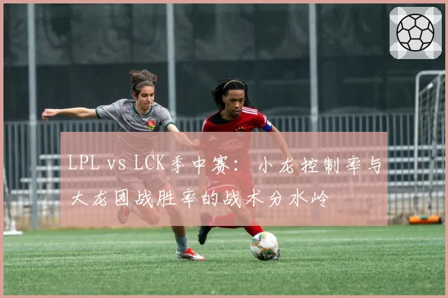 LPL vs LCK季中赛：小龙控制率与大龙团战胜率的战术分水岭