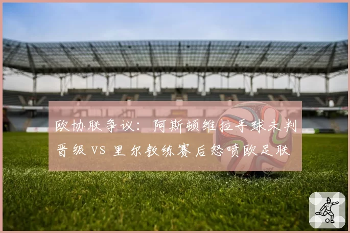 欧协联争议：阿斯顿维拉手球未判晋级 vs 里尔教练赛后怒喷欧足联腐败