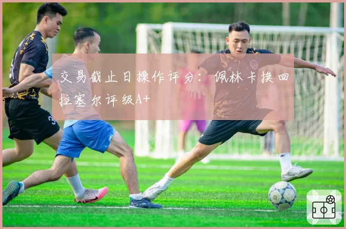 交易截止日操作评分：佩林卡换回拉塞尔评级A+