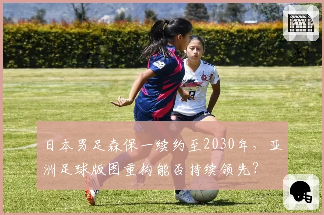 日本男足森保一续约至2030年，亚洲足球版图重构能否持续领先？