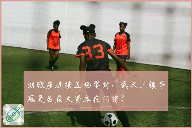 刘殿座连续五场零封，武汉三镇争冠是否最大资本在门将？