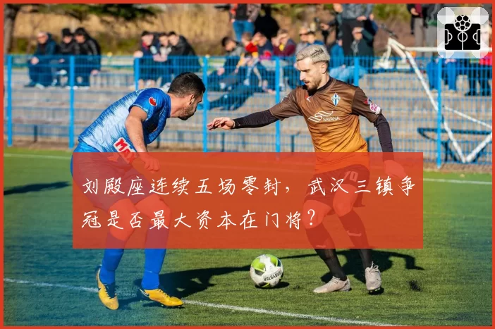 刘殿座连续五场零封,武汉三镇争冠是否最大资本在门将?