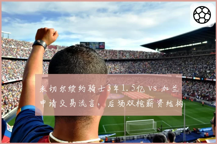 米切尔续约骑士3年1.5亿 vs 加兰申请交易流言,后场双枪薪资结构引爆未来矛盾