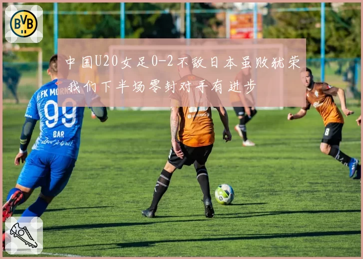 中国U20女足0-2不敌日本虽败犹荣 我们下半场零封对手有进步