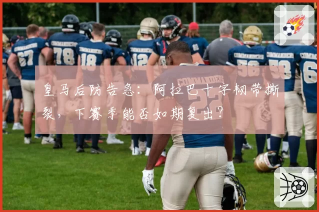 皇马后防告急：阿拉巴十字韧带撕裂，下赛季能否如期复出？