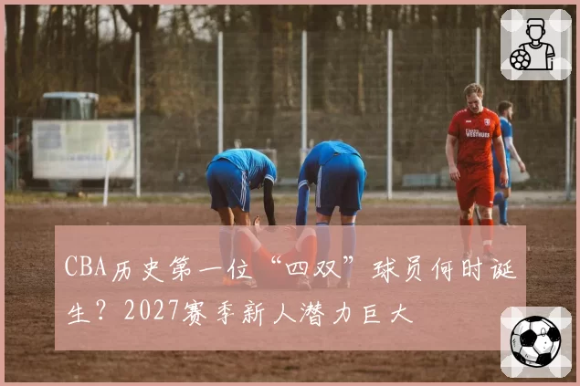 CBA历史第一位“四双”球员何时诞生？2027赛季新人潜力巨大
