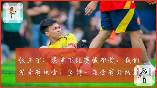 张玉宁：没拿下比赛很难受，我们完全有机会，坚持一定会有好结果