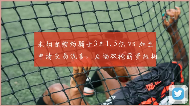 米切尔续约骑士3年1.5亿 vs 加兰申请交易流言，后场双枪薪资结构引爆未来矛盾