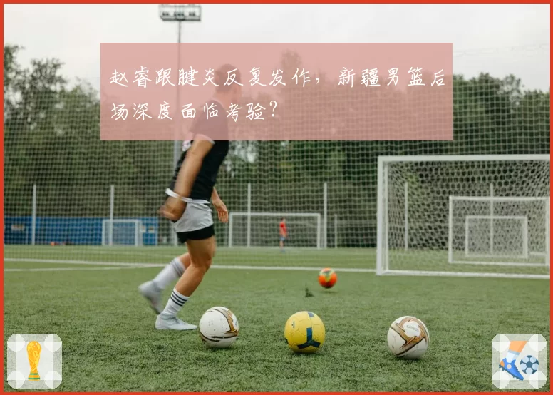 赵睿跟腱炎反复发作，新疆男篮后场深度面临考验？