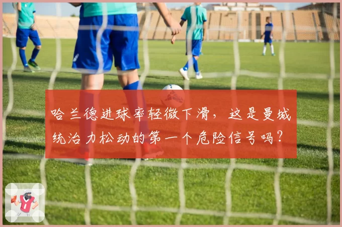 哈兰德进球率轻微下滑，这是曼城统治力松动的第一个危险信号吗？