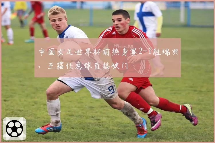 中国女足世界杯前热身赛2-1胜瑞典，王霜任意球直接破门
