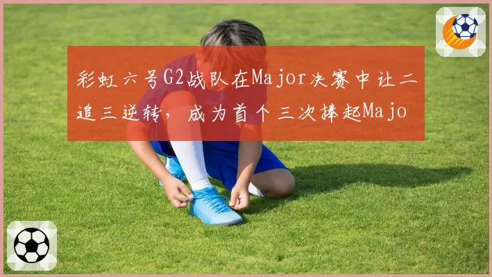 彩虹六号G2战队在Major决赛中让二追三逆转，成为首个三次捧起Major奖杯的队伍