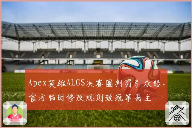 Apex英雄ALGS决赛圈判罚引众怒，官方临时修改规则致冠军易主