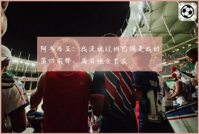 阿韦洛亚:我没说过姆巴佩是我的第四前锋,周日他会首发