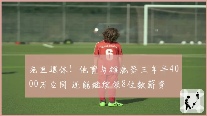 老里退休！他曾与雄鹿签三年半4000万合同 还能继续领8位数薪资