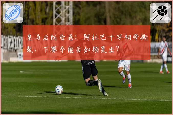 皇马后防告急：阿拉巴十字韧带撕裂，下赛季能否如期复出？