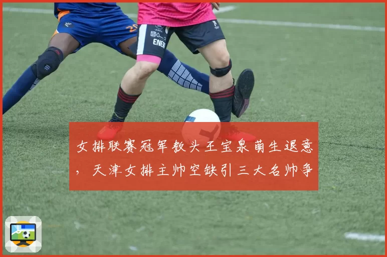 女排联赛冠军教头王宝泉萌生退意，天津女排主帅空缺引三大名帅争抢__br_