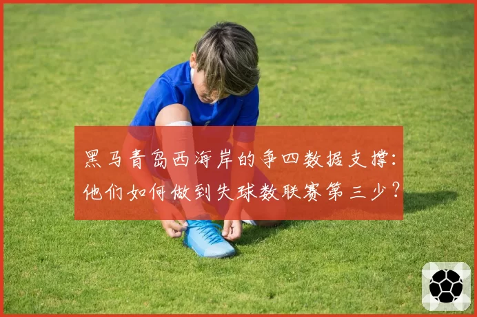 黑马青岛西海岸的争四数据支撑：他们如何做到失球数联赛第三少？