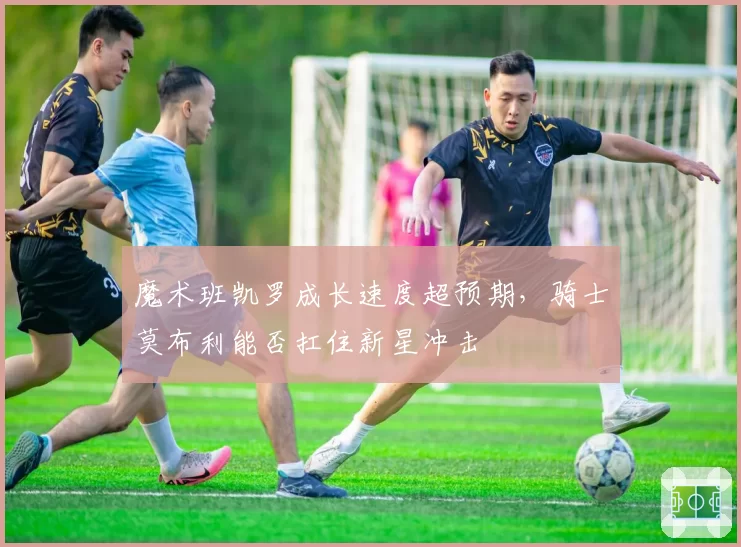 魔术班凯罗成长速度超预期，骑士莫布利能否扛住新星冲击
