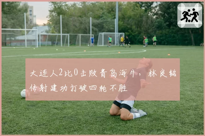 大连人2比0击败青岛海牛，林良铭传射建功打破四轮不胜