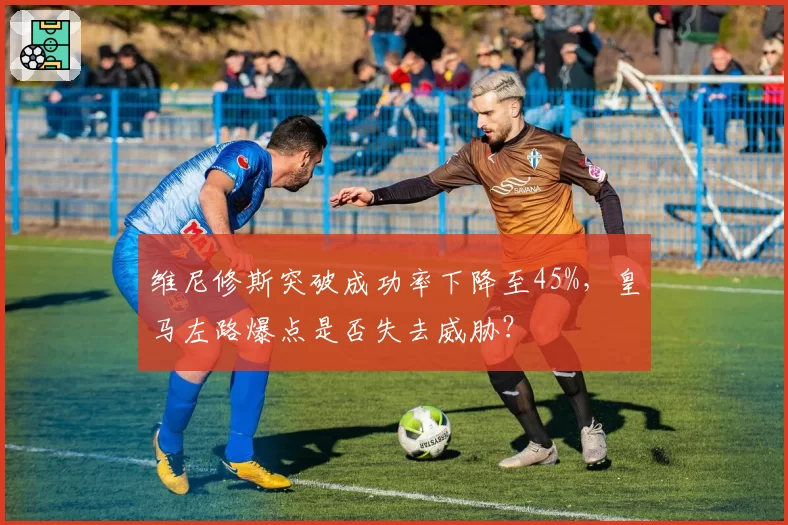 维尼修斯突破成功率下降至45%，皇马左路爆点是否失去威胁？