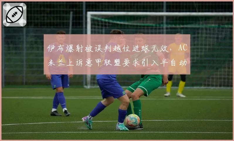 伊布爆射被误判越位进球无效，AC米兰上诉意甲联盟要求引入半自动越位技术
