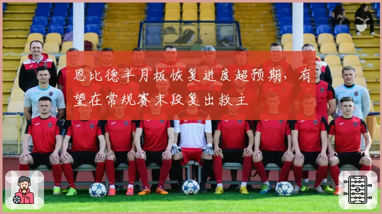 恩比德半月板恢复进度超预期，有望在常规赛末段复出救主