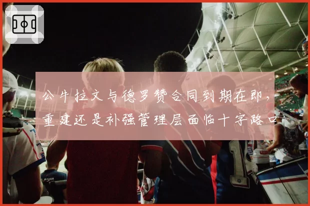 公牛拉文与德罗赞合同到期在即，重建还是补强管理层面临十字路口