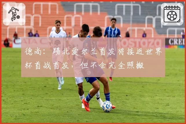 德尚:踢北爱尔兰首发将接近世界杯首战首发,但不会完全照搬