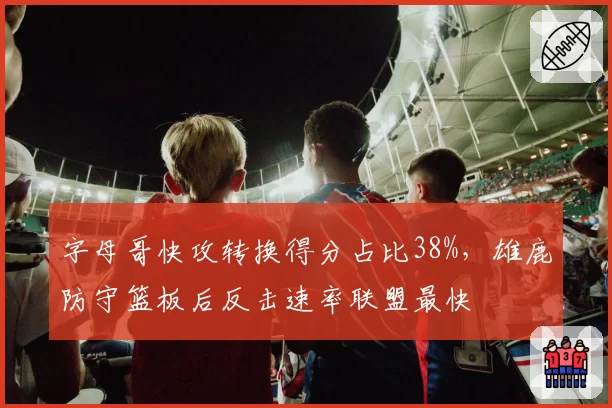 字母哥快攻转换得分占比38%,雄鹿防守篮板后反击速率联盟最快