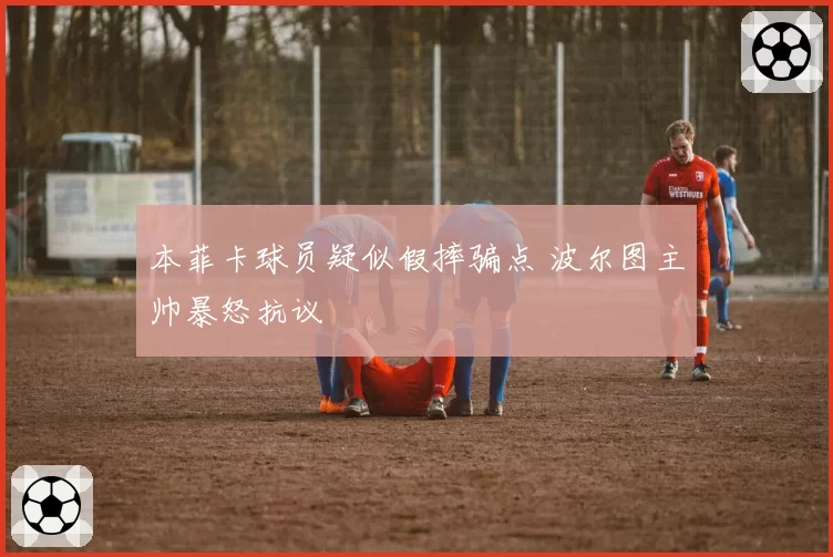 本菲卡球员疑似假摔骗点 波尔图主帅暴怒抗议