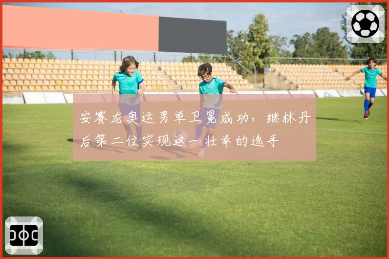安赛龙奥运男单卫冕成功，继林丹后第二位实现这一壮举的选手