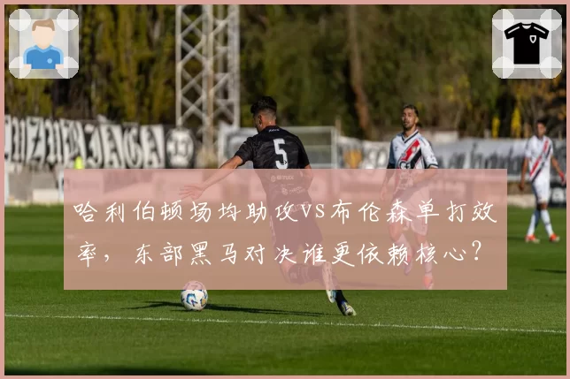 哈利伯顿场均助攻vs布伦森单打效率,东部黑马对决谁更依赖核心?