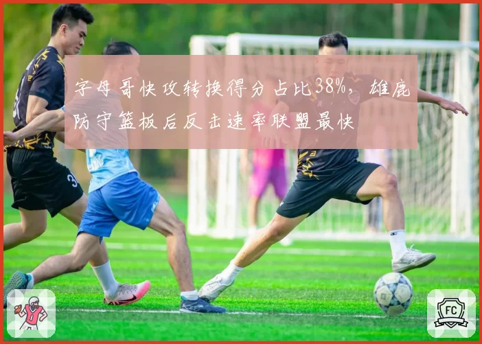 字母哥快攻转换得分占比38%,雄鹿防守篮板后反击速率联盟最快