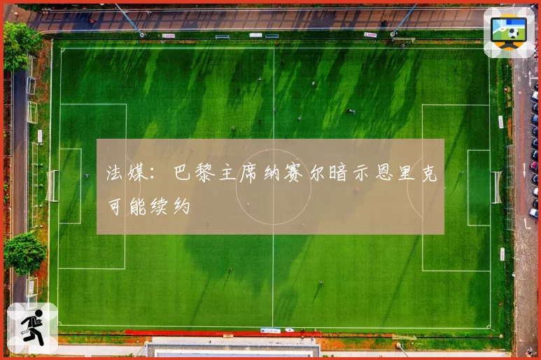 法媒：巴黎主席纳赛尔暗示恩里克可能续约