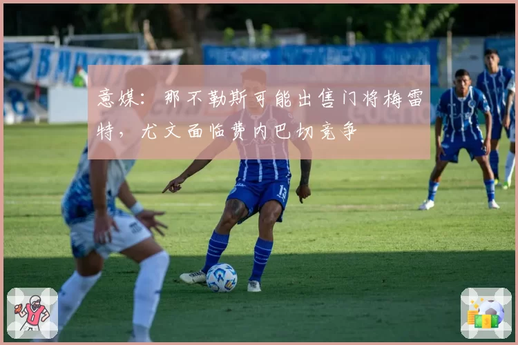 意媒:那不勒斯可能出售门将梅雷特,尤文面临费内巴切竞争