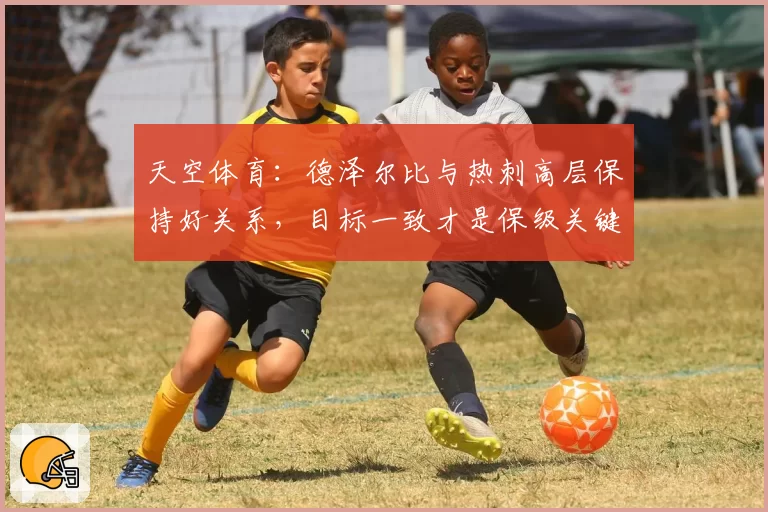 天空体育：德泽尔比与热刺高层保持好关系，目标一致才是保级关键