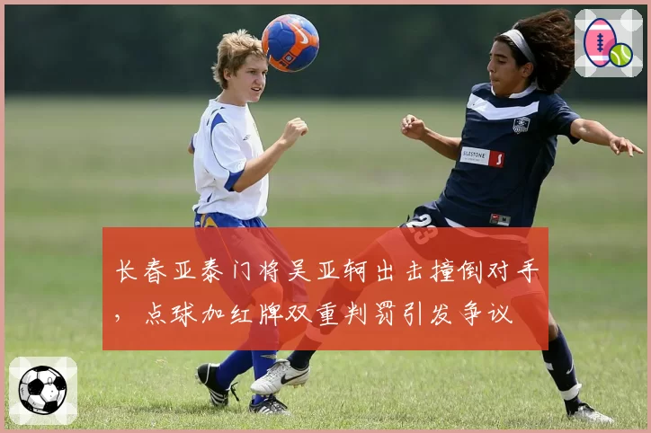 长春亚泰门将吴亚轲出击撞倒对手,点球加红牌双重判罚引发争议