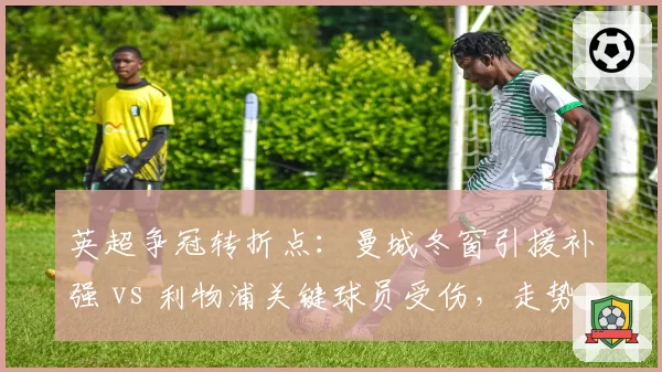 英超争冠转折点：曼城冬窗引援补强 vs 利物浦关键球员受伤，走势大不同？