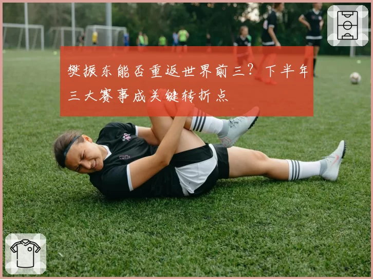 樊振东能否重返世界前三?下半年三大赛事成关键转折点