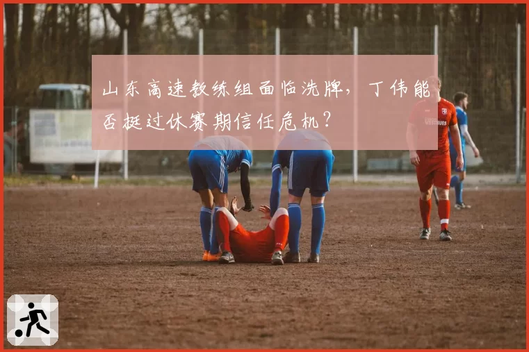 山东高速教练组面临洗牌，丁伟能否挺过休赛期信任危机？