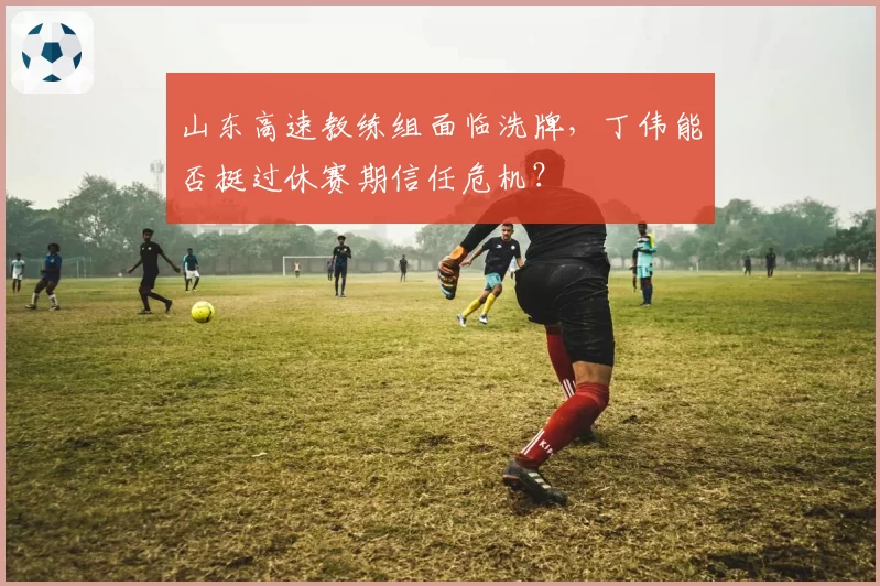 山东高速教练组面临洗牌，丁伟能否挺过休赛期信任危机？