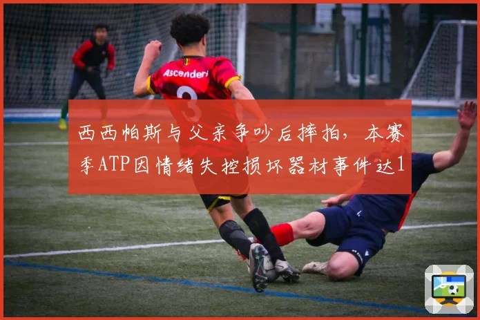 西西帕斯与父亲争吵后摔拍，本赛季ATP因情绪失控损坏器材事件达12起