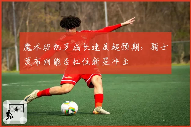 魔术班凯罗成长速度超预期，骑士莫布利能否扛住新星冲击