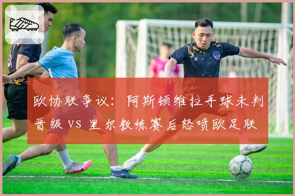 欧协联争议：阿斯顿维拉手球未判晋级 vs 里尔教练赛后怒喷欧足联腐败