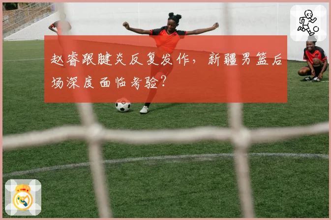 赵睿跟腱炎反复发作,新疆男篮后场深度面临考验?