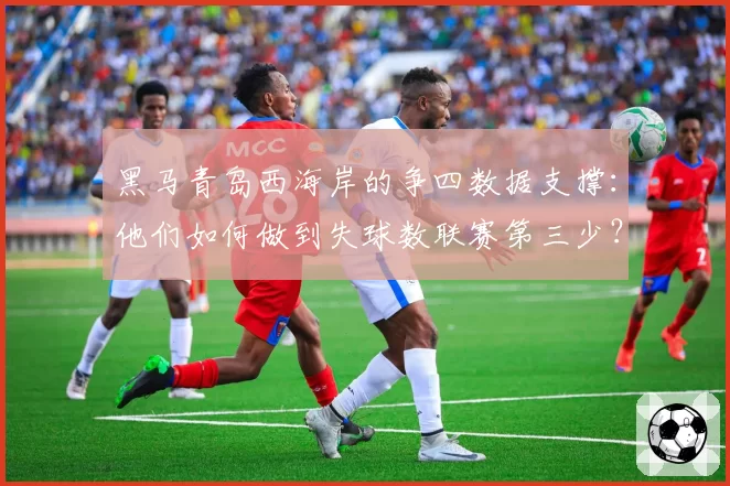 黑马青岛西海岸的争四数据支撑：他们如何做到失球数联赛第三少？