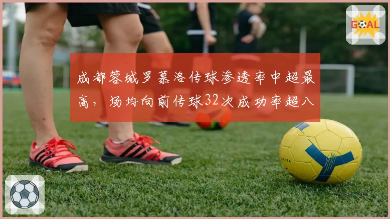 成都蓉城罗慕洛传球渗透率中超最高,场均向前传球32次成功率超八成