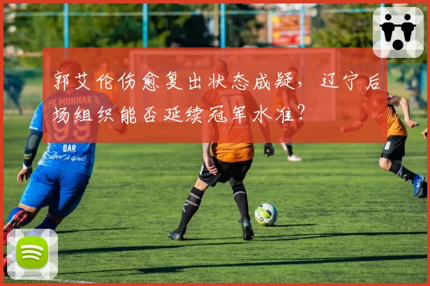 郭艾伦伤愈复出状态成疑，辽宁后场组织能否延续冠军水准？