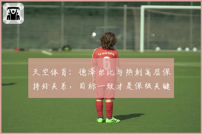 天空体育：德泽尔比与热刺高层保持好关系，目标一致才是保级关键